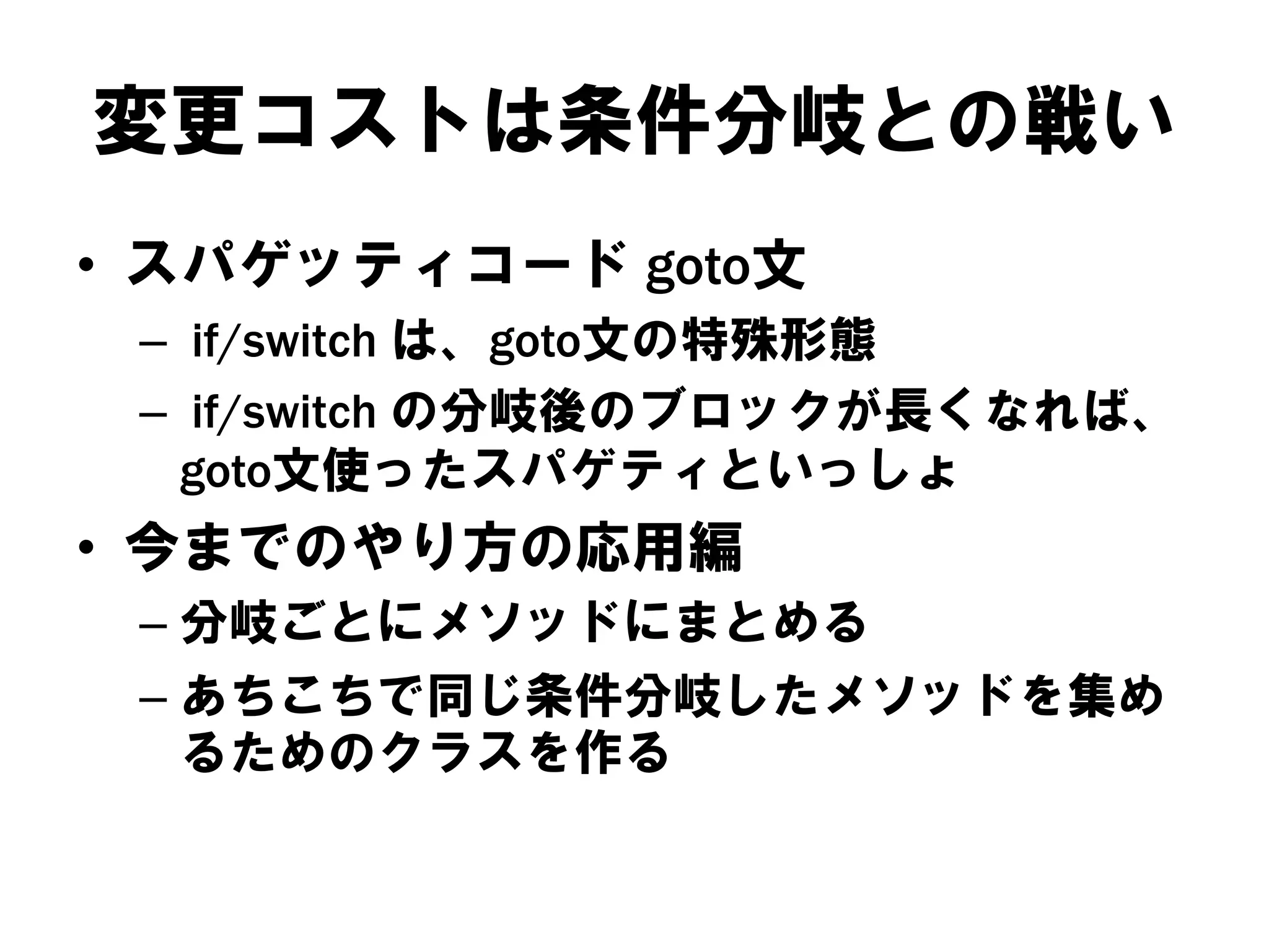 変更コストは条件分岐との戦い
• スパゲッティコード goto文
– if/switch は、goto文の特殊形態
– if/switch の分岐後のブロックが長くなれば、
goto文使ったスパゲティといっしょ

• 今までのやり方の応用編
– 分岐ごとにメソッドにまとめる
– あちこちで同じ条件分岐したメソッドを集め
るためのクラスを作る

 