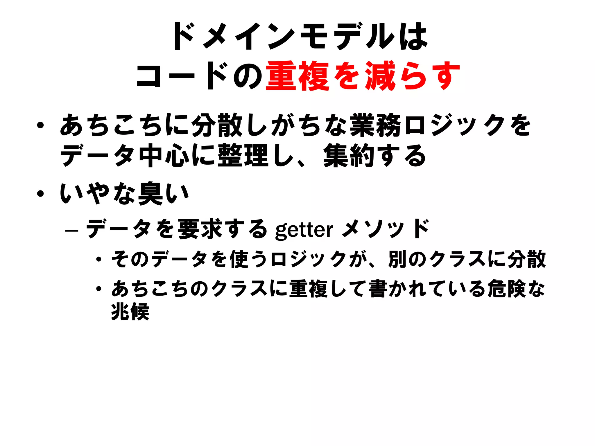 ドメインモデルは
コードの重複を減らす
• あちこちに分散しがちな業務ロジックを
データ中心に整理し、集約する
• いやな臭い
– データを要求する getter メソッド
• そのデータを使うロジックが、別のクラスに分散
• あちこちのクラスに重複して書かれている危険な
兆候

 