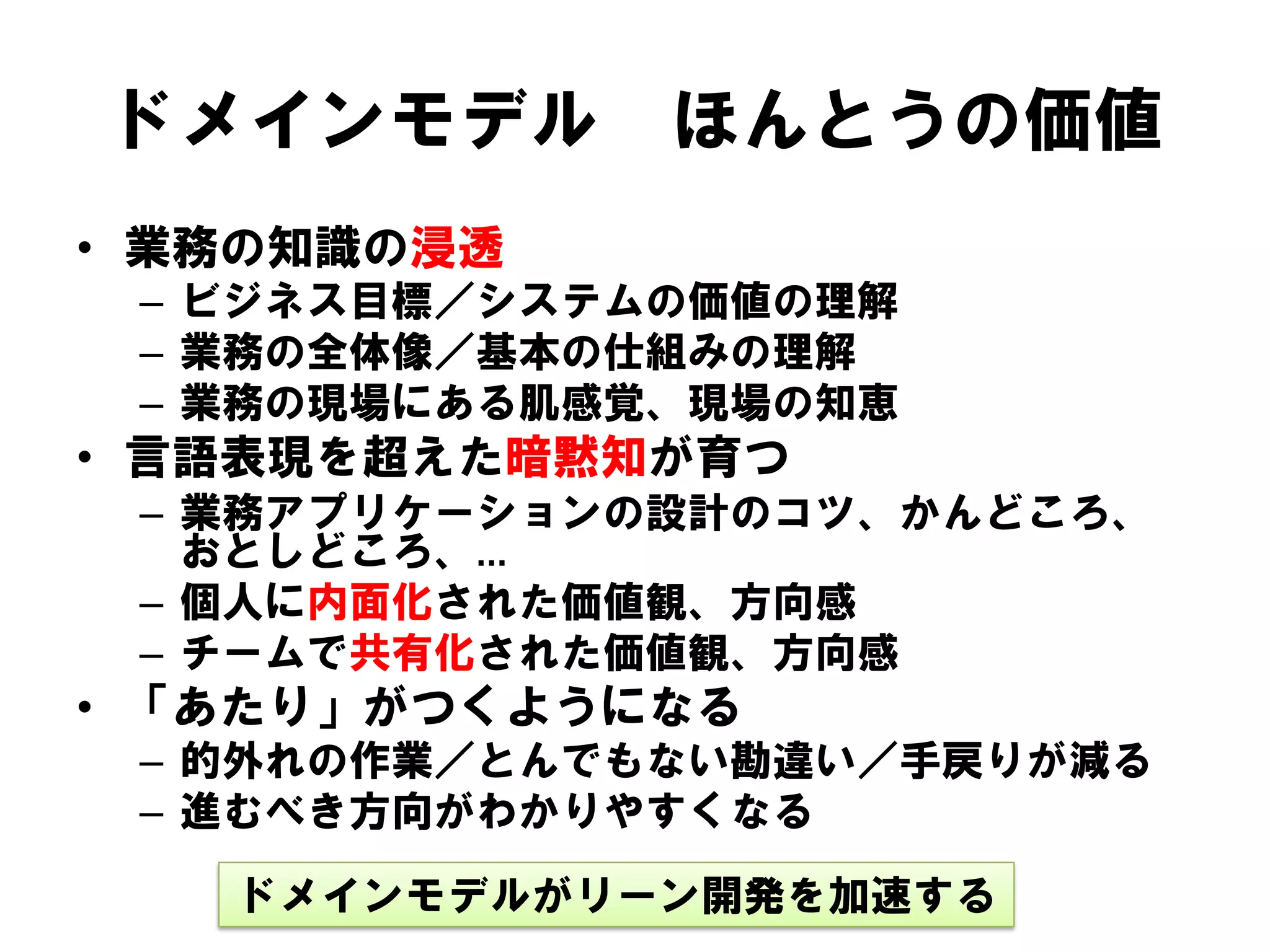 ドメインモデル

ほんとうの価値

• 業務の知識の浸透
– ビジネス目標／システムの価値の理解
– 業務の全体像／基本の仕組みの理解
– 業務の現場にある肌感覚、現場の知恵

• 言語表現を超えた暗黙知が育つ
– 業務アプリケーションの設計のコツ、かんどころ、
おとしどころ、…
– 個人に内面化された価値観、方向感
– チームで共有化された価値観、方向感

• 「あたり」がつくようになる
– 的外れの作業／とんでもない勘違い／手戻りが減る
– 進むべき方向がわかりやすくなる
ドメインモデルがリーン開発を加速する

 