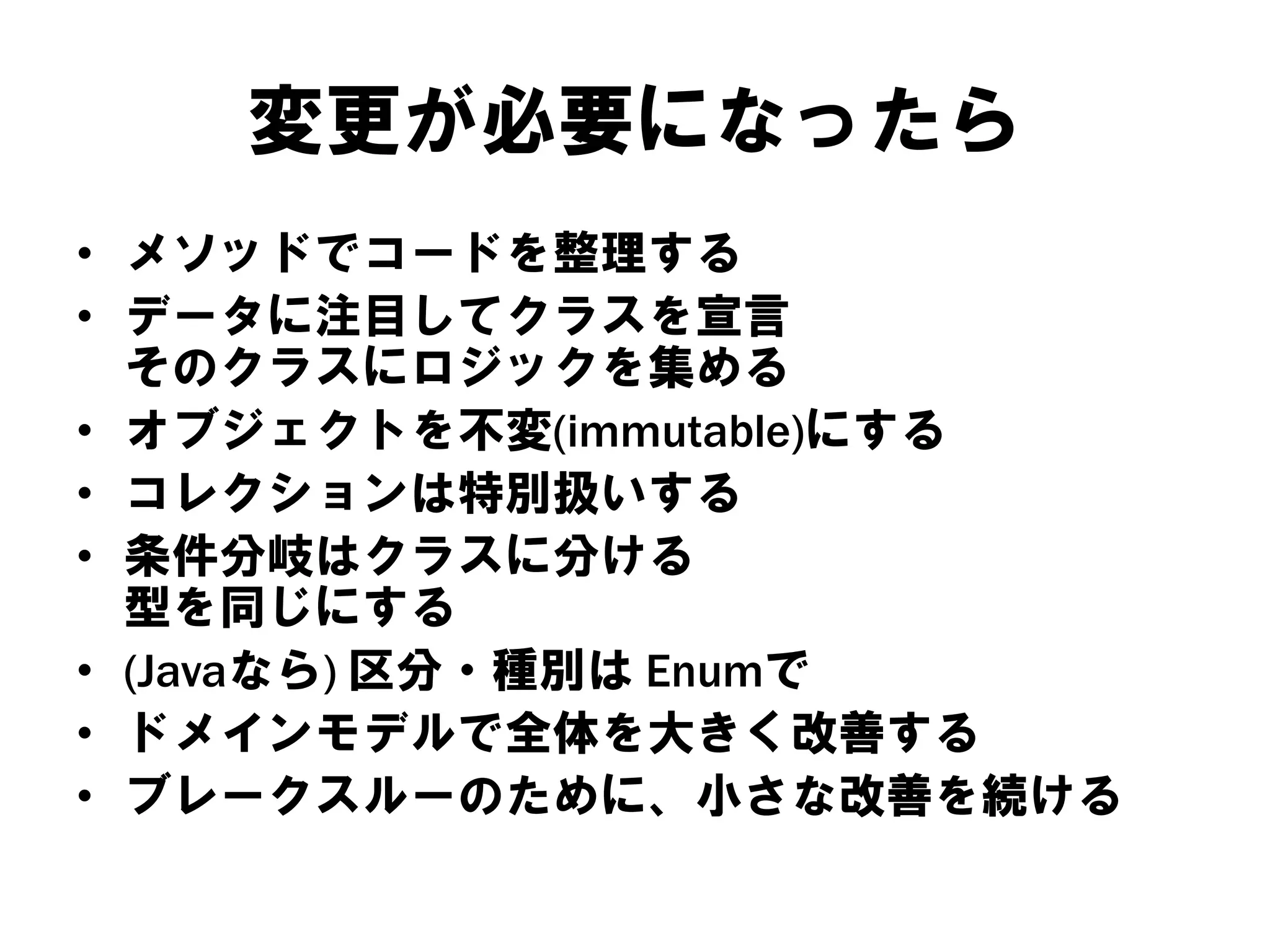 変更が必要になったら
• メソッドでコードを整理する
• データに注目してクラスを宣言
そのクラスにロジックを集める
• オブジェクトを不変(immutable)にする
• コレクションは特別扱いする
• 条件分岐はクラスに分ける
型を同じにする
• (Javaなら) 区分・種別は Enumで
• ドメインモデルで全体を大きく改善する
• ブレークスルーのために、小さな改善を続ける

 