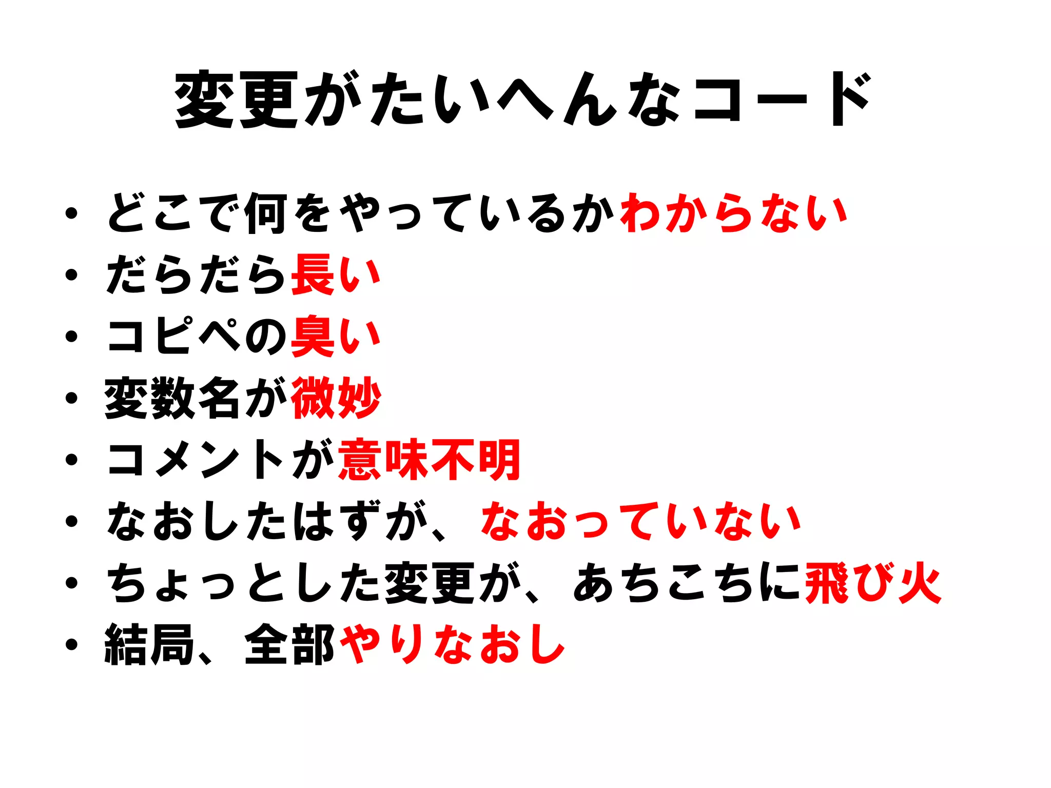 変更がたいへんなコード
•
•
•
•
•
•
•
•

どこで何をやっているかわからない
だらだら長い
コピペの臭い
変数名が微妙
コメントが意味不明
なおしたはずが、なおっていない
ちょっとした変更が、あちこちに飛び火
結局、全部やりなおし

 