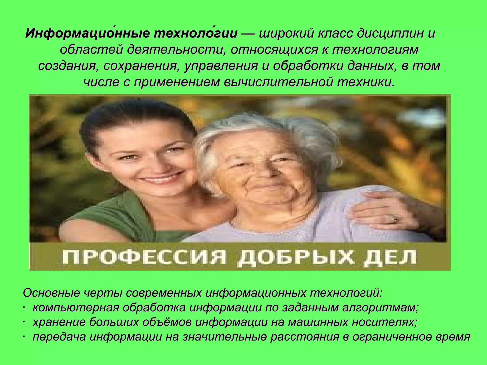 Информацио́нные техноло́гии — широкий класс дисциплин и
областей деятельности, относящихся к технологиям
создания, сохранения, управления и обработки данных, в том
числе с применением вычислительной техники.

Основные черты современных информационных технологий:
· компьютерная обработка информации по заданным алгоритмам;
· хранение больших объёмов информации на машинных носителях;
· передача информации на значительные расстояния в ограниченное время

 