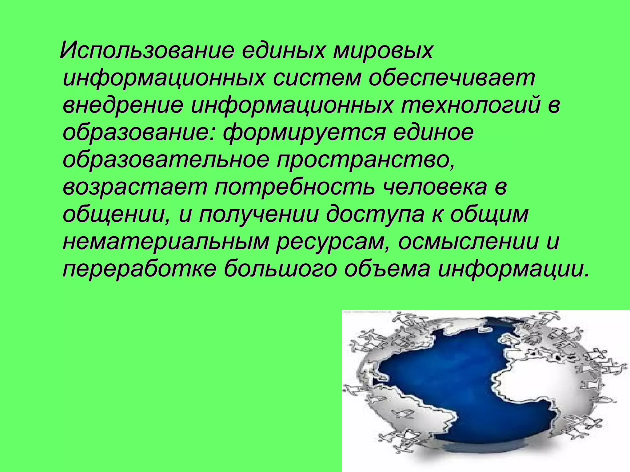 Использование единых мировых
информационных систем обеспечивает
внедрение информационных технологий в
образование: формируется единое
образовательное пространство,
возрастает потребность человека в
общении, и получении доступа к общим
нематериальным ресурсам, осмыслении и
переработке большого объема информации.

 