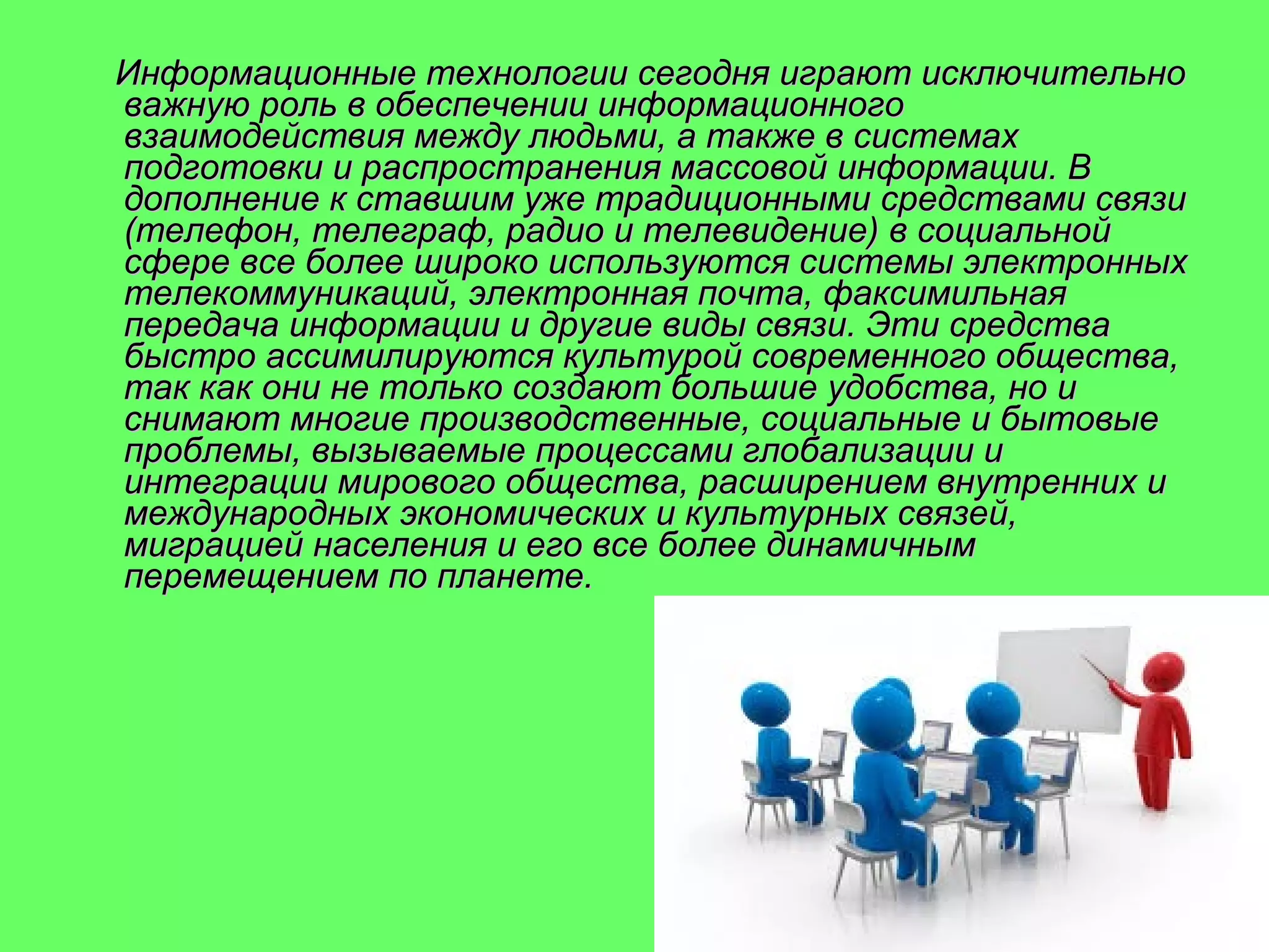 Информационные технологии сегодня играют исключительно
важную роль в обеспечении информационного
взаимодействия между людьми, а также в системах
подготовки и распространения массовой информации. В
дополнение к ставшим уже традиционными средствами связи
(телефон, телеграф, радио и телевидение) в социальной
сфере все более широко используются системы электронных
телекоммуникаций, электронная почта, факсимильная
передача информации и другие виды связи. Эти средства
быстро ассимилируются культурой современного общества,
так как они не только создают большие удобства, но и
снимают многие производственные, социальные и бытовые
проблемы, вызываемые процессами глобализации и
интеграции мирового общества, расширением внутренних и
международных экономических и культурных связей,
миграцией населения и его все более динамичным
перемещением по планете.

 