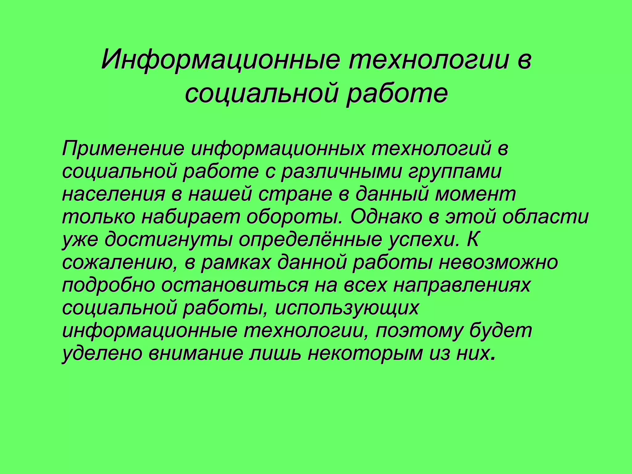 Информационные технологии в
социальной работе
Применение информационных технологий в
социальной работе с различными группами
населения в нашей стране в данный момент
только набирает обороты. Однако в этой области
уже достигнуты определённые успехи. К
сожалению, в рамках данной работы невозможно
подробно остановиться на всех направлениях
социальной работы, использующих
информационные технологии, поэтому будет
уделено внимание лишь некоторым из них.

 