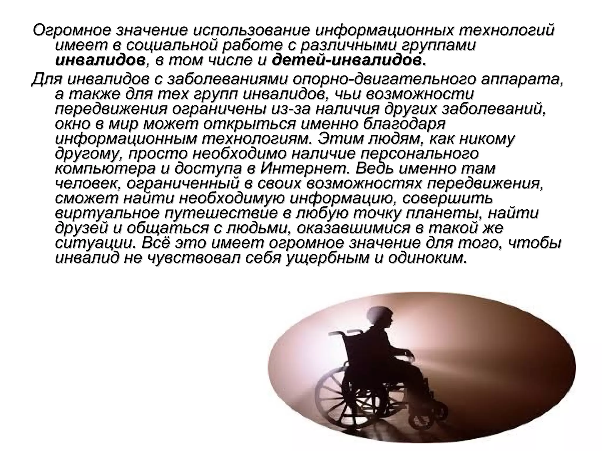 Огромное значение использование информационных технологий
имеет в социальной работе с различными группами
инвалидов, в том числе и детей-инвалидов.
Для инвалидов с заболеваниями опорно-двигательного аппарата,
а также для тех групп инвалидов, чьи возможности
передвижения ограничены из-за наличия других заболеваний,
окно в мир может открыться именно благодаря
информационным технологиям. Этим людям, как никому
другому, просто необходимо наличие персонального
компьютера и доступа в Интернет. Ведь именно там
человек, ограниченный в своих возможностях передвижения,
сможет найти необходимую информацию, совершить
виртуальное путешествие в любую точку планеты, найти
друзей и общаться с людьми, оказавшимися в такой же
ситуации. Всё это имеет огромное значение для того, чтобы
инвалид не чувствовал себя ущербным и одиноким.

 