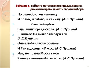 Задание 4: найдите метонимию в предложениях,
докажите правильность своего выбора.
1.
2.
3.
4.
5.

Но разлюбил он наконец
И брань, и саблю, и свинец. (А.С.Пушкин)
Светлый кубок
Еще шипит среди стола. (А.С.Пушкин)
… ничего Не вышло из пера его.
(А.С.Пушкин)
Она влюблялася в обманы
И Ричардсона, и Руссо. (А.С.Пушкин)
Нет, не пошла Москва моя
К нему с повинной головою. (А.С.Пушкин)
11

 