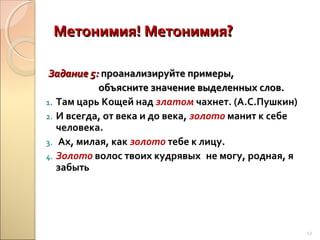 Метонимия! Метонимия?
Задание 5: проанализируйте примеры,
объясните значение выделенных слов.
1. Там царь Кощей над златом чахнет. (А.С.Пушкин)
2. И всегда, от века и до века, золото манит к себе
человека.
3. Ах, милая, как золото тебе к лицу.
4. Золото волос твоих кудрявых не могу, родная, я
забыть

12

 