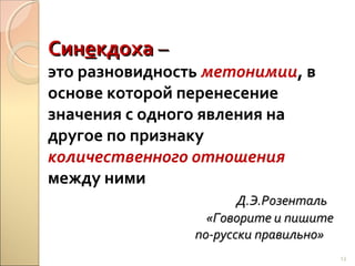Синекдоха –

это разновидность метонимии, в
основе которой перенесение
значения с одного явления на
другое по признаку
количественного отношения
между ними
Д.Э.Розенталь
«Говорите и пишите
по-русски правильно»
13

 