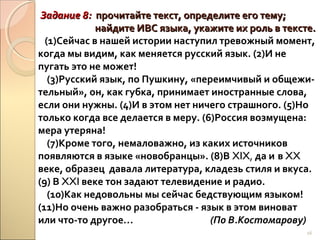 Задание 8: прочитайте текст, определите его тему;
найдите ИВС языка, укажите их роль в тексте.
(1)Сейчас в нашей истории наступил тревожный момент,
когда мы видим, как меняется русский язык. (2)И не
пугать это не может!
(3)Русский язык, по Пушкину, «переимчивый и общежительный», он, как губка, принимает иностранные слова,
если они нужны. (4)И в этом нет ничего страшного. (5)Но
только когда все делается в меру. (6)Россия возмущена:
мера утеряна!
(7)Кроме того, немаловажно, из каких источников
появляются в языке «новобранцы». (8)В XIX, да и в XX
веке, образец давала литература, кладезь стиля и вкуса.
(9) В XXI веке тон задают телевидение и радио.
(10)Как недовольны мы сейчас бедствующим языком!
(11)Но очень важно разобраться - язык в этом виноват
или что-то другое…
(По В.Костомарову)
16

 