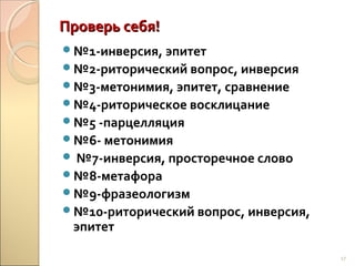Проверь себя!
№1-инверсия, эпитет
№2-риторический вопрос, инверсия
№3-метонимия, эпитет, сравнение
№4-риторическое восклицание
№5 -парцелляция
№6- метонимия
 №7-инверсия, просторечное слово
№8-метафора
№9-фразеологизм
№10-риторический вопрос, инверсия,

эпитет

17

 