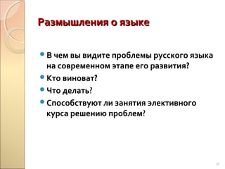 Размышления о языке
В чем вы видите проблемы русского языка

на современном этапе его развития?
Кто виноват?
Что делать?
Способствуют ли занятия элективного
курса решению проблем?

18

 