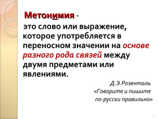 Метонимия -

это слово или выражение,
которое употребляется в
переносном значении на основе
разного рода связей между
двумя предметами или
явлениями.
Д.Э.Розенталь
«Говорите и пишите
по-русски правильно»
7

 