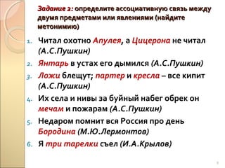 Задание 2: определите ассоциативную связь между
двумя предметами или явлениями (найдите
метонимию)
1.
2.
3.
4.
5.
6.

Читал охотно Апулея, а Цицерона не читал
(А.С.Пушкин)
Янтарь в устах его дымился (А.С.Пушкин)
Ложи блещут; партер и кресла – все кипит
(А.С.Пушкин)
Их села и нивы за буйный набег обрек он
мечам и пожарам (А.С.Пушкин)
Недаром помнит вся Россия про день
Бородина (М.Ю.Лермонтов)
Я три тарелки съел (И.А.Крылов)
8

 