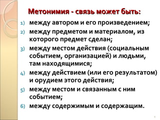 Метонимия - связь может быть:
1)
2)
3)

4)
5)
6)

между автором и его произведением;
между предметом и материалом, из
которого предмет сделан;
между местом действия (социальным
событием, организацией) и людьми,
там находящимися;
между действием (или его результатом)
и орудием этого действия;
между местом и связанным с ним
событием;
между содержимым и содержащим.
9

 