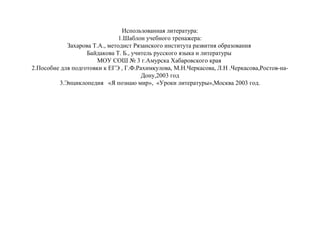 Использованная литература:
1.Шаблон учебного тренажера:
Захарова Т.А., методист Рязанского института развития образования
Байдакова Т. Б., учитель русского языка и литературы
МОУ СОШ № 3 г.Амурска Хабаровского края
2.Пособие для подготовки к ЕГЭ , Г.Ф.Рахимкулова, М.Н.Черкасова, Л.Н .Черкасова,Ростов-наДону,2003 год
3.Энциклопедия «Я познаю мир», «Уроки литературы»,Москва 2003 год.

 