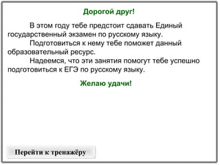 Дорогой друг!
В этом году тебе предстоит сдавать Единый
государственный экзамен по русскому языку.
Подготовиться к нему тебе поможет данный
образовательный ресурс.
Надеемся, что эти занятия помогут тебе успешно
подготовиться к ЕГЭ по русскому языку.
Желаю удачи!

Перейти к тренажёру

 