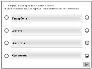 1.

Вопрос. Какой троп используется в тексте:

«Белый ест ананас спелый, черный - гнилью моченый» (В.Маяковский)

Гипербола

-

Литота

-

Антитеза

+

Сравнение

-

 