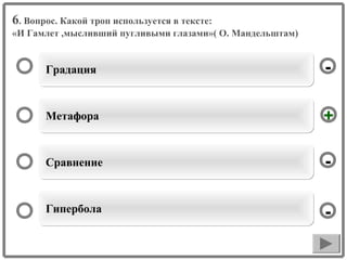 6. Вопрос. Какой троп используется в тексте:
«И Гамлет ,мысливший пугливыми глазами»( О. Мандельштам)

Градация

-

Метафора

+

Сравнение

-

Гипербола

-

 