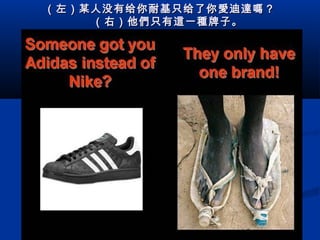 （左）某人没有给你耐 基 只给了你 愛迪達嗎 ？
    （右）他 們 只有 這 一 種 牌子。

 