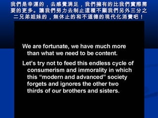 我 們 是幸 運 的，去感 覺 满足，我 們擁 有的比我 們實際 需
要的更多。 讓 我 們 努力去制止 這種 不 顧 我 們 另外三分之
二兄弟姐妹的， 無 休止的和不道德的 現 代化消 費 吧！

 