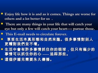 










Enjoy life how it is and as it comes. Things are worse for
others and a lot better for us  .
There are many things in your life that will catch your
eye but only a few will catch your heart---- pursue those.
This E-mail needs to circulate forever.
  享受生活本真形 態 和自然 來臨 。很多事情 對 别人
更糟 對 我 們並 不 壞 。
生活中 會 有 許 多事情抓住你的眼球，但只有 極 少的
事情可以抓住你的心 ----- 追踪那些。
這個 伊 媚兒 需要永久 傳 播。

 