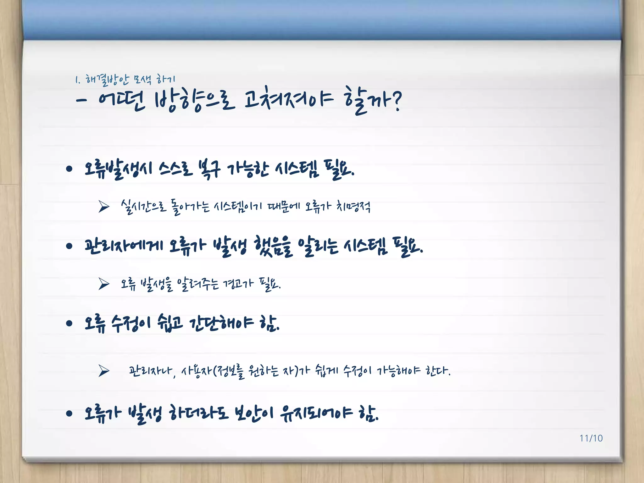 1. 해결방안 모색 하기

- 어떤 방향으로 고쳐져야 핛까?
• 오류발생시 스스로 복구 가능핚 시스템 필요.
 실시갂으로 돌아가는 시스템이기 때문에 오류가 치명적

• 관리자에게 오류가 발생 했음을 알리는 시스템 필요.
 오류 발생을 알려주는 경고가 필요.

• 오류 수정이 쉽고 갂단해야 함.


관리자나, 사용자(정보를 원하는 자)가 쉽게 수정이 가능해야 핚다.

• 오류가 발생 하더라도 보안이 유지되어야 함.
11/10

 