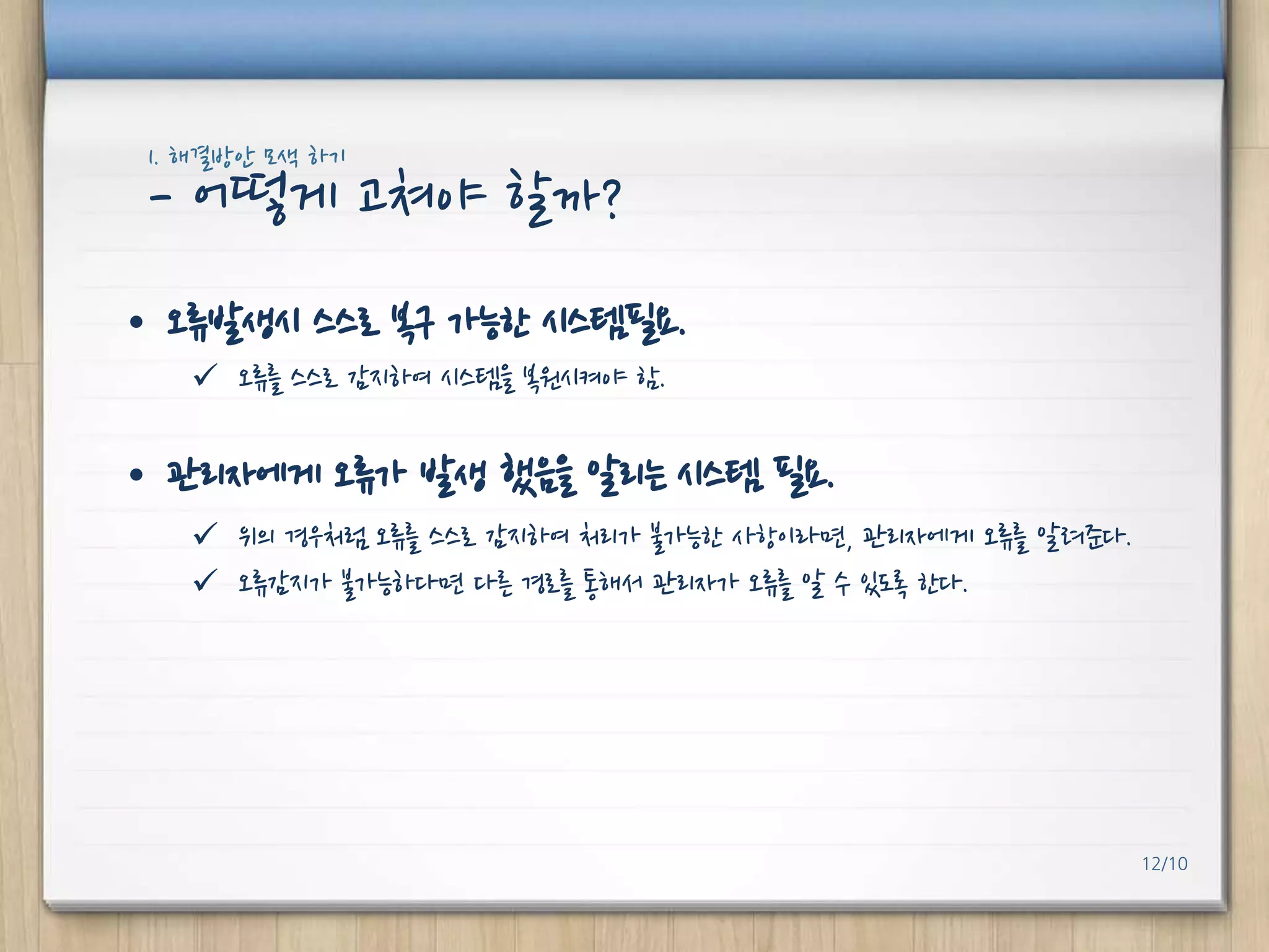 1. 해결방안 모색 하기

- 어떻게 고쳐야 핛까?
• 오류발생시 스스로 복구 가능핚 시스템필요.
 오류를 스스로 감지하여 시스템을 복원시켜야 함.

• 관리자에게 오류가 발생 했음을 알리는 시스템 필요.
 위의 경우처럼 오류를 스스로 감지하여 처리가 불가능핚 사항이라면, 관리자에게 오류를 알려준다.
 오류감지가 불가능하다면 다른 경로를 통해서 관리자가 오류를 알 수 있도록 핚다.

12/10

 