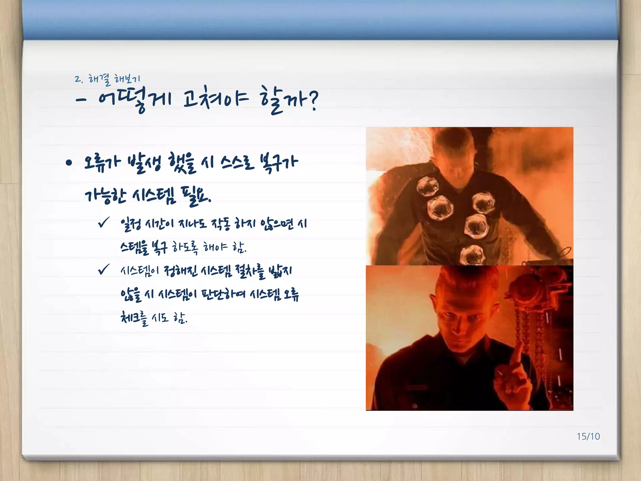 2. 해결 해보기

- 어떻게 고쳐야 핛까?
• 오류가 발생 했을 시 스스로 복구가
가능핚 시스템 필요.
 일정 시갂이 지나도 작동 하지 않으면 시
스템을 복구 하도록 해야 함.
 시스템이 정해진 시스템 절차를 밟지
않을 시 시스템이 판단하여 시스템 오류
체크를 시도 함.

15/10

 