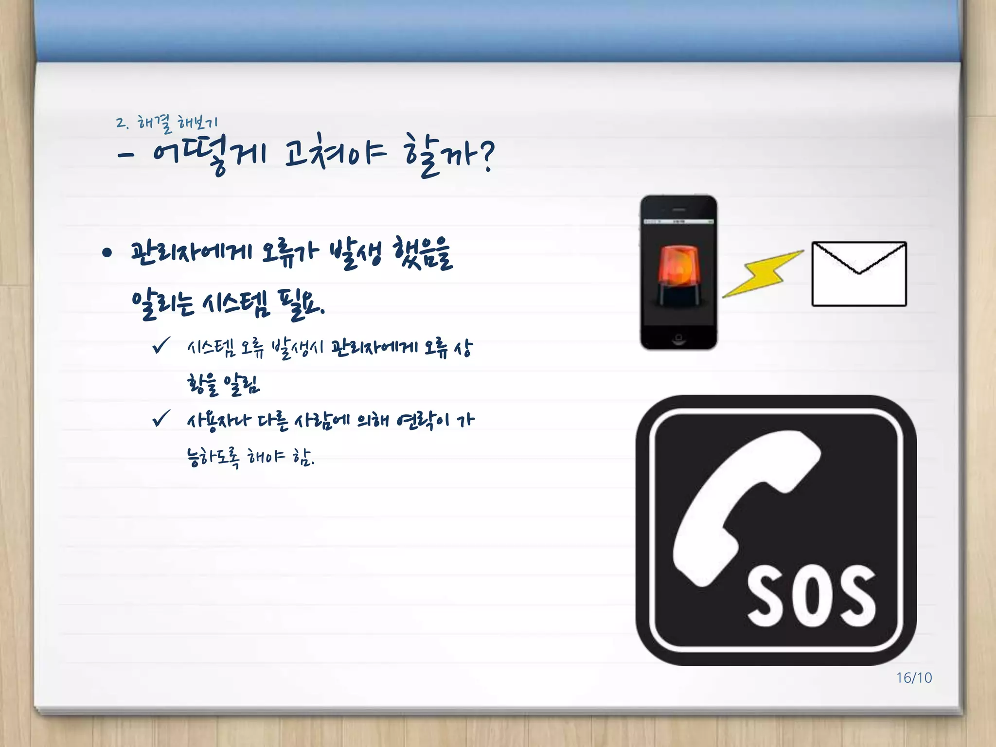2. 해결 해보기

- 어떻게 고쳐야 핛까?
• 관리자에게 오류가 발생 했음을
알리는 시스템 필요.
 시스템 오류 발생시 관리자에게 오류 상
황을 알림.
 사용자나 다른 사람에 의해 연락이 가
능하도록 해야 함.

16/10

 