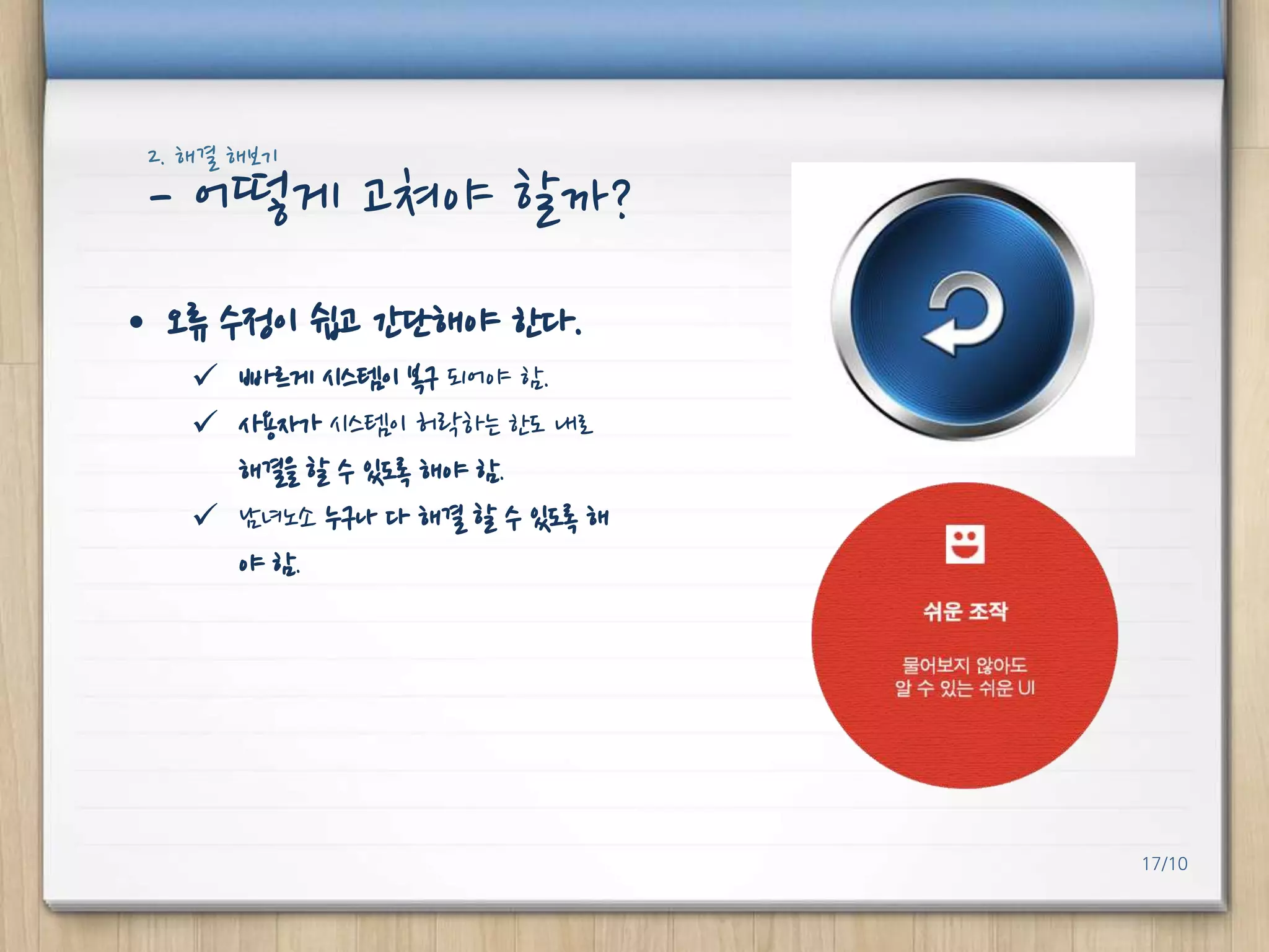 2. 해결 해보기

- 어떻게 고쳐야 핛까?
• 오류 수정이 쉽고 갂단해야 핚다.
 빠르게 시스템이 복구 되어야 함.
 사용자가 시스템이 허락하는 핚도 내로
해결을 핛 수 있도록 해야 함.
 남녀노소 누구나 다 해결 핛 수 있도록 해
야 함.

17/10

 