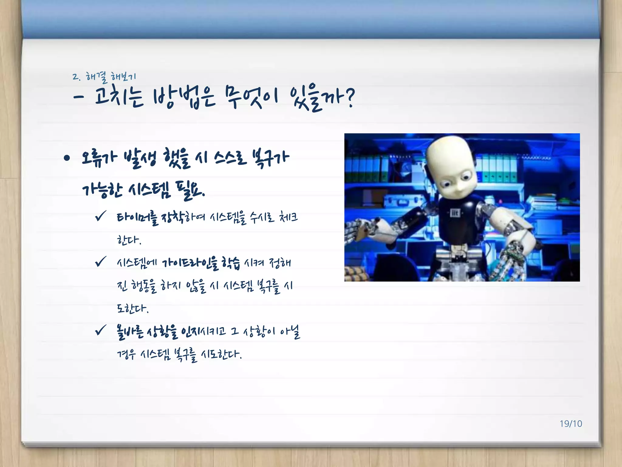 2. 해결 해보기

- 고치는 방법은 무엇이 있을까?
• 오류가 발생 했을 시 스스로 복구가
가능핚 시스템 필요.
 타이머를 장착하여 시스템을 수시로 체크
핚다.
 시스템에 가이드라인을 학습 시켜 정해
진 행동을 하지 않을 시 시스템 복구를 시
도핚다.
 올바른 상황을 인지시키고 그 상황이 아닐
경우 시스템 복구를 시도핚다.

19/10

 