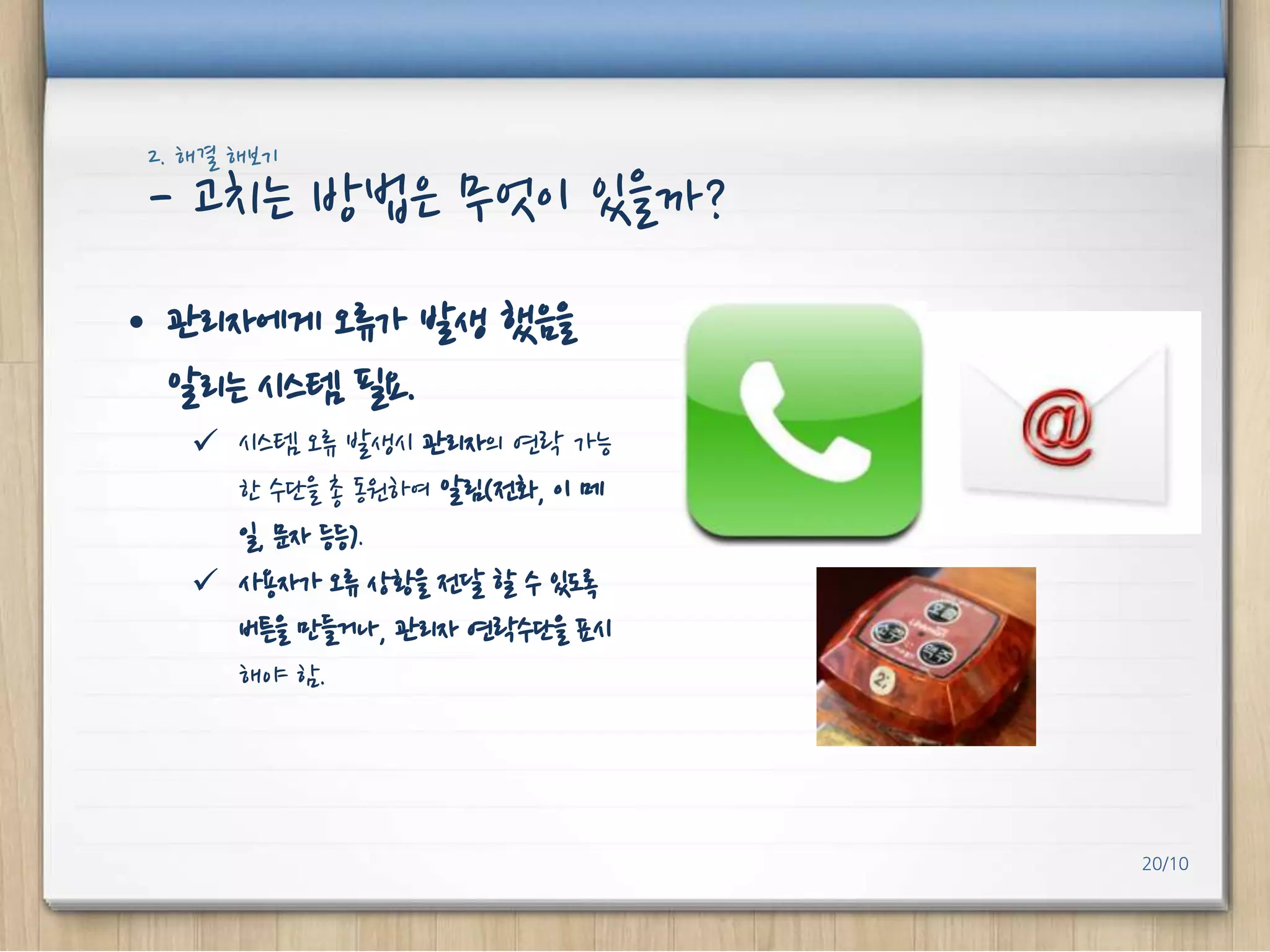 2. 해결 해보기

- 고치는 방법은 무엇이 있을까?
• 관리자에게 오류가 발생 했음을
알리는 시스템 필요.
 시스템 오류 발생시 관리자의 연락 가능
핚 수단을 총 동원하여 알림(전화, 이 메
일, 문자 등등).
 사용자가 오류 상황을 전달 핛 수 있도록
버튼을 만들거나, 관리자 연락수단을 표시
해야 함.

20/10

 