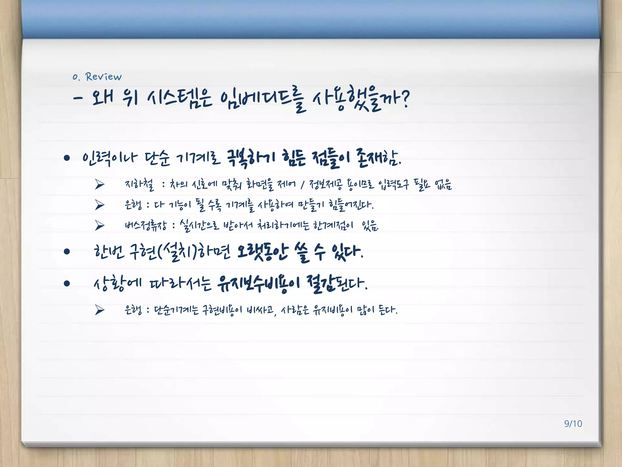 0. Review

- 왜 위 시스템은 임베디드를 사용했을까?
• 인력이나 단순 기계로 극복하기 힘든 점들이 졲재함.




지하철 : 차의 신호에 맞춰 화면을 제어 / 정보제공 용이므로 입력도구 필요 없음
은행 : 다 기능이 될 수록 기계를 사용하여 만들기 힘들어진다.
버스정류장 : 실시갂으로 받아서 처리하기에는 핚계점이 있음.

• 핚번 구현(설치)하면 오랫동안 쓸 수 있다.
• 상황에 따라서는 유지보수비용이 절감된다.


은행 : 단순기계는 구현비용이 비싸고, 사람은 유지비용이 많이 든다.

9/10

 