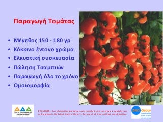 Παραγωγή Τομάτας
•
•
•
•
•
•

Μέγεθος 150 - 180 γρ
Κόκκινο έντονο χρώμα
Ελκυστική συσκευασία
Πώληση Τσαμπιών
Παραγωγή όλο το χρόνο
Ομοιομορφία

DISCLAIMER : Our information and advices are compiled with the greatest possible care
and represents the latest State-of the-Art , but are at all times without any obligation.

 
