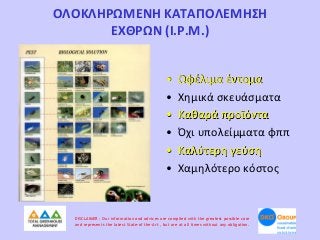 ΟΛΟΚΛΗΡΩΜΕΝΗ ΚΑΤΑΠΟΛΕΜΗΣΗ
ΕΧΘΡΩΝ (Ι.P.M.)
•
•
•
•
•
•

Ωφέλιμα έντομα
Χημικά σκευάσματα
Καθαρά προϊόντα
Όχι υπολείμματα φππ
Καλύτερη γεύση
Χαμηλότερο κόστος

DISCLAIMER : Our information and advices are compiled with the greatest possible care
and represents the latest State-of the-Art , but are at all times without any obligation.

 