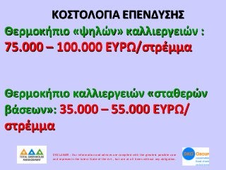 ΚΟΣΤΟΛΟΓΙΑ ΕΠΕΝΔΥΣΗΣ
Θερμοκήπιο «ψηλών» καλλιεργειών :

75.000 – 100.000 ΕΥΡΩ/στρέμμα
Θερμοκήπιο καλλιεργειών «σταθερών
βάσεων»: 35.000 – 55.000 ΕΥΡΩ/

στρέμμα
DISCLAIMER : Our information and advices are compiled with the greatest possible care
and represents the latest State-of the-Art , but are at all times without any obligation.

 