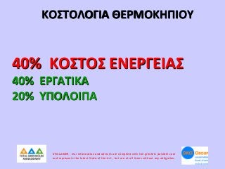 ΚΟΣΤΟΛΟΓΙΑ ΘΕΡΜΟΚΗΠΙΟΥ

40% ΚΟΣΤΟΣ ΕΝΕΡΓΕΙΑΣ
40% ΕΡΓΑΤΙΚΑ
20% ΥΠΟΛΟΙΠΑ

DISCLAIMER : Our information and advices are compiled with the greatest possible care
and represents the latest State-of the-Art , but are at all times without any obligation.

 