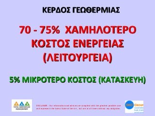ΚΕΡΔΟΣ ΓΕΩΘΕΡΜΙΑΣ

70 - 75% ΧΑΜΗΛΟΤΕΡΟ
ΚΟΣΤΟΣ ΕΝΕΡΓΕΙΑΣ
(ΛΕΙΤΟΥΡΓΕΙΑ)
5% ΜΙΚΡΟΤΕΡΟ ΚΟΣΤΟΣ (ΚΑΤΑΣΚΕΥΗ)
DISCLAIMER : Our information and advices are compiled with the greatest possible care
and represents the latest State-of the-Art , but are at all times without any obligation.

 