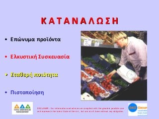 ΚΑΤΑΝΑΛΩΣΗ
• Επώνυμα προϊόντα
• Ελκυστική Συσκευασία
• Σταθερή ποιότητα
• Πιστοποίηση
DISCLAIMER : Our information and advices are compiled with the greatest possible care
and represents the latest State-of the-Art , but are at all times without any obligation.

 