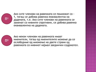 П¹

Ако сите членови на равенката се помножат со 1, тогаш се добива равенка еквивалентна на
дадената, т.е. Ако сите членови на равенката се
заменат со нивните спротивни, се добива равенка
еквивалентна на дадената.

П²

Ако некои членови на равенката имаат
именители, тогаш од именителите можеме да се
ослободиме од множење на двете страни од
равенката со нивниот најмал заеднички содржател.

 