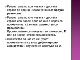  Равенствата

во кои левата и десната
страна се бројни изрази се викаат бројни
равенства.
 Равенствата во кио левата и десната
страна или барем една од нив е израз со
променлива, се викаат равенства со
променливи.
Променливите се менуваат во множество R
или во некое негово подмножество.
 Множество во кое се менуваат
променливите се вика дефиниционо
множество и најчесто се означува со D.

 