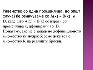 Равенство со една променлива, во општ
случај ќе означуваме со А(х) = В(х), ϵ
D, каде што А(х) и В(х) се изрази со
променлива х, дфинирани во D.
Понатаму, ако не е зададено дефиниционото
множество ќе подразбереме дека тоа е
множество R на реалните броеви.

 