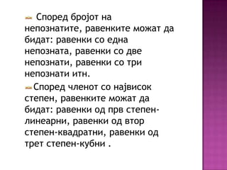 Според бројот на
непознатите, равенките можат да
бидат: равенки со една
непозната, равенки со две
непознати, равенки со три
непознати итн.
Според членот со највисок
степен, равенките можат да
бидат: равенки од прв степенлинеарни, равенки од втор
степен-квадратни, равенки од
трет степен-кубни .

 