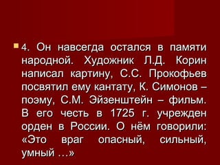  4.

Он навсегда остался в памяти
народной. Художник Л.Д. Корин
написал картину, С.С. Прокофьев
посвятил ему кантату, К. Симонов –
поэму, С.М. Эйзенштейн – фильм.
В его честь в 1725 г. учрежден
орден в России. О нём говорили:
«Это враг опасный, сильный,
умный …»

 