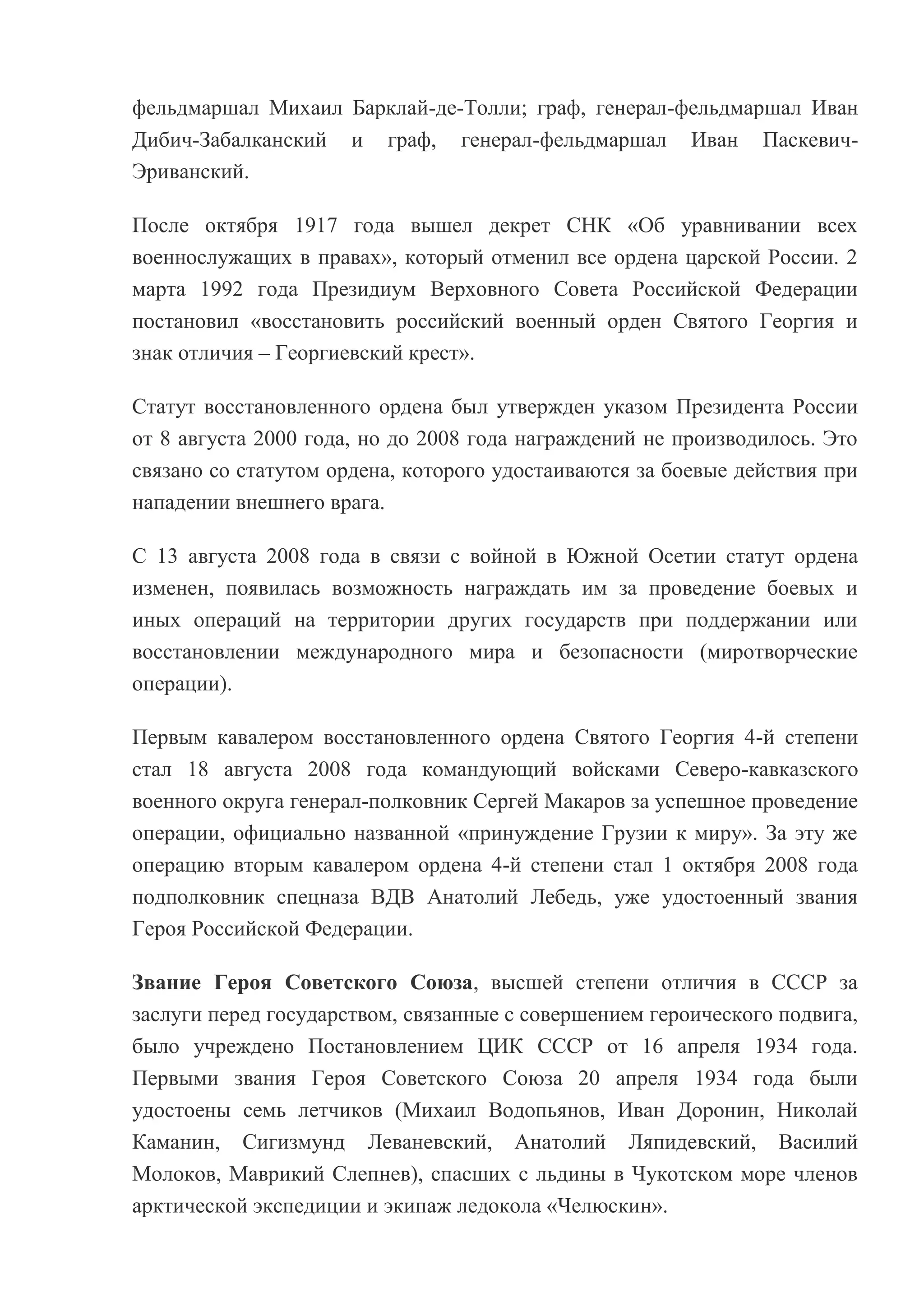 фельдмаршал Михаил Барклай-де-Толли; граф, генерал-фельдмаршал Иван
Дибич-Забалканский и граф, генерал-фельдмаршал Иван ПаскевичЭриванский.
После октября 1917 года вышел декрет СНК «Об уравнивании всех
военнослужащих в правах», который отменил все ордена царской России. 2
марта 1992 года Президиум Верховного Совета Российской Федерации
постановил «восстановить российский военный орден Святого Георгия и
знак отличия – Георгиевский крест».
Статут восстановленного ордена был утвержден указом Президента России
от 8 августа 2000 года, но до 2008 года награждений не производилось. Это
связано со статутом ордена, которого удостаиваются за боевые действия при
нападении внешнего врага.
C 13 августа 2008 года в связи с войной в Южной Осетии статут ордена
изменен, появилась возможность награждать им за проведение боевых и
иных операций на территории других государств при поддержании или
восстановлении международного мира и безопасности (миротворческие
операции).
Первым кавалером восстановленного ордена Святого Георгия 4-й степени
стал 18 августа 2008 года командующий войсками Северо-кавказского
военного округа генерал-полковник Сергей Макаров за успешное проведение
операции, официально названной «принуждение Грузии к миру». За эту же
операцию вторым кавалером ордена 4-й степени стал 1 октября 2008 года
подполковник спецназа ВДВ Анатолий Лебедь, уже удостоенный звания
Героя Российской Федерации.
Звание Героя Советского Союза, высшей степени отличия в СССР за
заслуги перед государством, связанные с совершением героического подвига,
было учреждено Постановлением ЦИК СССР от 16 апреля 1934 года.
Первыми звания Героя Советского Союза 20 апреля 1934 года были
удостоены семь летчиков (Михаил Водопьянов, Иван Доронин, Николай
Каманин, Сигизмунд Леваневский, Анатолий Ляпидевский, Василий
Молоков, Маврикий Слепнев), спасших с льдины в Чукотском море членов
арктической экспедиции и экипаж ледокола «Челюскин».

 