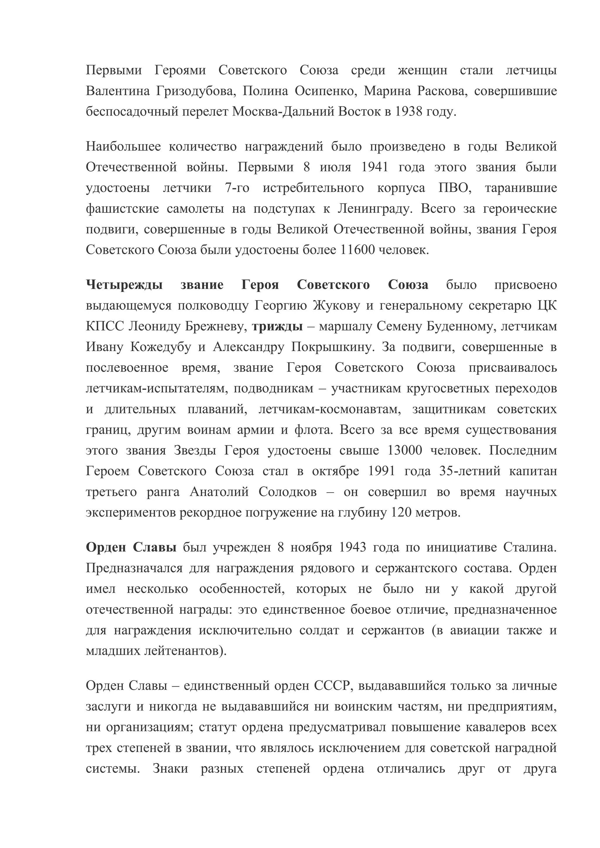 Первыми Героями Советского Союза среди женщин стали летчицы
Валентина Гризодубова, Полина Осипенко, Марина Раскова, совершившие
беспосадочный перелет Москва-Дальний Восток в 1938 году.
Наибольшее количество награждений было произведено в годы Великой
Отечественной войны. Первыми 8 июля 1941 года этого звания были
удостоены летчики 7-го истребительного корпуса ПВО, таранившие
фашистские самолеты на подступах к Ленинграду. Всего за героические
подвиги, совершенные в годы Великой Отечественной войны, звания Героя
Советского Союза были удостоены более 11600 человек.
Четырежды звание Героя Советского Союза было присвоено
выдающемуся полководцу Георгию Жукову и генеральному секретарю ЦК
КПСС Леониду Брежневу, трижды – маршалу Семену Буденному, летчикам
Ивану Кожедубу и Александру Покрышкину. За подвиги, совершенные в
послевоенное время, звание Героя Советского Союза присваивалось
летчикам-испытателям, подводникам – участникам кругосветных переходов
и длительных плаваний, летчикам-космонавтам, защитникам советских
границ, другим воинам армии и флота. Всего за все время существования
этого звания Звезды Героя удостоены свыше 13000 человек. Последним
Героем Советского Союза стал в октябре 1991 года 35-летний капитан
третьего ранга Анатолий Солодков – он совершил во время научных
экспериментов рекордное погружение на глубину 120 метров.
Орден Славы был учрежден 8 ноября 1943 года по инициативе Сталина.
Предназначался для награждения рядового и сержантского состава. Орден
имел несколько особенностей, которых не было ни у какой другой
отечественной награды: это единственное боевое отличие, предназначенное
для награждения исключительно солдат и сержантов (в авиации также и
младших лейтенантов).
Орден Славы – единственный орден СССР, выдававшийся только за личные
заслуги и никогда не выдававшийся ни воинским частям, ни предприятиям,
ни организациям; статут ордена предусматривал повышение кавалеров всех
трех степеней в звании, что являлось исключением для советской наградной
системы. Знаки разных степеней ордена отличались друг от друга

 