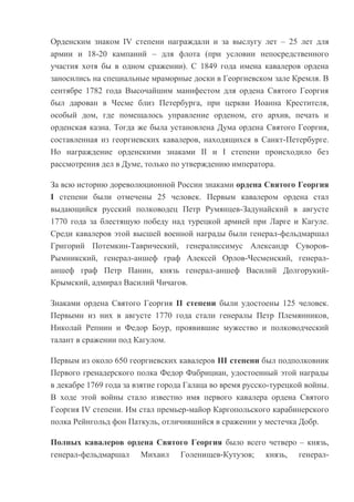 Орденским знаком IV степени награждали и за выслугу лет – 25 лет для
армии и 18-20 кампаний – для флота (при условии непосредственного
участия хотя бы в одном сражении). С 1849 года имена кавалеров ордена
заносились на специальные мраморные доски в Георгиевском зале Кремля. В
сентябре 1782 года Высочайшим манифестом для ордена Святого Георгия
был дарован в Чесме близ Петербурга, при церкви Иоанна Крестителя,
особый дом, где помещалось управление орденом, его архив, печать и
орденская казна. Тогда же была установлена Дума ордена Святого Георгия,
составленная из георгиевских кавалеров, находящихся в Санкт-Петербурге.
Но награждение орденскими знаками II и I степени происходило без
рассмотрения дел в Думе, только по утверждению императора.
За всю историю дореволюционной России знаками ордена Святого Георгия
I степени были отмечены 25 человек. Первым кавалером ордена стал
выдающийся русский полководец Петр Румянцев-Задунайский в августе
1770 года за блестящую победу над турецкой армией при Ларге и Кагуле.
Среди кавалеров этой высшей военной награды были генерал-фельдмаршал
Григорий Потемкин-Таврический, генералиссимус Александр СуворовРымникский, генерал-аншеф граф Алексей Орлов-Чесменский, генераланшеф граф Петр Панин, князь генерал-аншеф Василий ДолгорукийКрымский, адмирал Василий Чичагов.
Знаками ордена Святого Георгия II степени были удостоены 125 человек.
Первыми из них в августе 1770 года стали генералы Петр Племянников,
Николай Репнин и Федор Боур, проявившие мужество и полководческий
талант в сражении под Кагулом.
Первым из около 650 георгиевских кавалеров III степени был подполковник
Первого гренадерского полка Федор Фабрициан, удостоенный этой награды
в декабре 1769 года за взятие города Галаца во время русско-турецкой войны.
В ходе этой войны стало известно имя первого кавалера ордена Святого
Георгия IV степени. Им стал премьер-майор Каргопольского карабинерского
полка Рейнгольд фон Паткуль, отличившийся в сражении у местечка Добр.
Полных кавалеров ордена Святого Георгия было всего четверо – князь,
генерал-фельдмаршал Михаил Голенищев-Кутузов; князь, генерал-

 
