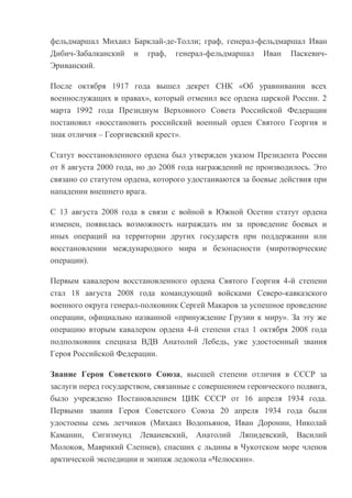 фельдмаршал Михаил Барклай-де-Толли; граф, генерал-фельдмаршал Иван
Дибич-Забалканский и граф, генерал-фельдмаршал Иван ПаскевичЭриванский.
После октября 1917 года вышел декрет СНК «Об уравнивании всех
военнослужащих в правах», который отменил все ордена царской России. 2
марта 1992 года Президиум Верховного Совета Российской Федерации
постановил «восстановить российский военный орден Святого Георгия и
знак отличия – Георгиевский крест».
Статут восстановленного ордена был утвержден указом Президента России
от 8 августа 2000 года, но до 2008 года награждений не производилось. Это
связано со статутом ордена, которого удостаиваются за боевые действия при
нападении внешнего врага.
C 13 августа 2008 года в связи с войной в Южной Осетии статут ордена
изменен, появилась возможность награждать им за проведение боевых и
иных операций на территории других государств при поддержании или
восстановлении международного мира и безопасности (миротворческие
операции).
Первым кавалером восстановленного ордена Святого Георгия 4-й степени
стал 18 августа 2008 года командующий войсками Северо-кавказского
военного округа генерал-полковник Сергей Макаров за успешное проведение
операции, официально названной «принуждение Грузии к миру». За эту же
операцию вторым кавалером ордена 4-й степени стал 1 октября 2008 года
подполковник спецназа ВДВ Анатолий Лебедь, уже удостоенный звания
Героя Российской Федерации.
Звание Героя Советского Союза, высшей степени отличия в СССР за
заслуги перед государством, связанные с совершением героического подвига,
было учреждено Постановлением ЦИК СССР от 16 апреля 1934 года.
Первыми звания Героя Советского Союза 20 апреля 1934 года были
удостоены семь летчиков (Михаил Водопьянов, Иван Доронин, Николай
Каманин, Сигизмунд Леваневский, Анатолий Ляпидевский, Василий
Молоков, Маврикий Слепнев), спасших с льдины в Чукотском море членов
арктической экспедиции и экипаж ледокола «Челюскин».

 