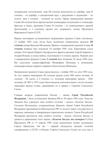 материалами изготовления: знак III степени выполнялся из серебра, знак II
степени – из серебра, а центральный круг с рисунками и надписями – из
золота; знак I степени – целиком из золота. Право награждения орденом
Славы III степени было предоставлено командирам соединений от командира
бригады и выше, орденами Славы II степени - от командующего армией
(флотилией), а I степенью ордена мог награждать только Президиум
Верховного Совета СССР.
Первое достоверно установленное награждение орденом Славы состоялось
13 ноября 1943 года, когда было подписано награждение орденом III
степени сапера Василия Малышева. Приказ о награждении орденом Славы II
степени впервые был подписан 10 декабря 1943 года. Кавалерами стали
саперы 10-й армии Первого Белорусского фронта рядовые Сергей Баранов и
Андрей Власов, к концу войны, получившие и I степень ордена. Первый указ
о награждении орденом Славы I степени был подписан 22 июля 1944 года.
Им удостоили сапера-ефрейтора Митрофана Питеника и помощника
командира взвода старшего сержанта Константина Шевченко.
Награждение орденом Славы продолжалось с ноября 1943 до лета 1945 года.
За этот период кавалерами III степени ордена стали 980 тысяч человек, II
степени – 46 тысяч, а I степени, т.е. полными кавалерами ордена – 2562
человека. В 1967 и 1975 годах были введены дополнительные льготы полным
кавалерам ордена Славы, уравнявшие их в правах с Героями Советского
Союза.
Главная награда современной России – звание Герой Российской
Федерации – было установлено Законом РФ от 20 марта 1992 года. Этим же
Законом был учрежден знак особого отличия - медаль «Золотая Звезда».
Согласно Положению, утвержденному Законом, звание Героя Российской
Федерации присваивается Президентом РФ за заслуги перед государством и
народом, связанные с совершением героического подвига. Герою Российской
Федерации вручаются знак особого отличия – медаль «Золотая Звезда» и
грамота о присвоении этого звания. «Золотая Звезда» под номером 1 (Указ
Президента РФ от 11 апреля 1992 года) увековечила подвиг космонавта
Сергея Крикалева. Он же – первый обладатель высших отличий
одновременно и СССР, и России: Героем Советского Союза он стал еще в

 